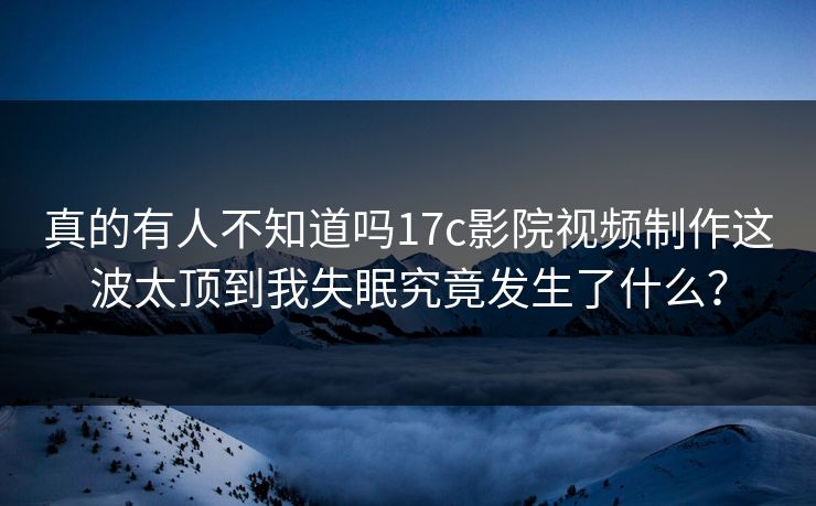 真的有人不知道吗17c影院视频制作这波太顶到我失眠究竟发生了什么？