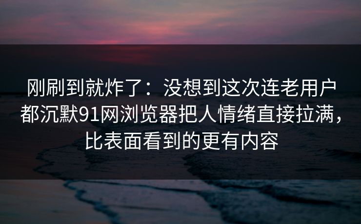 刚刷到就炸了：没想到这次连老用户都沉默91网浏览器把人情绪直接拉满，比表面看到的更有内容