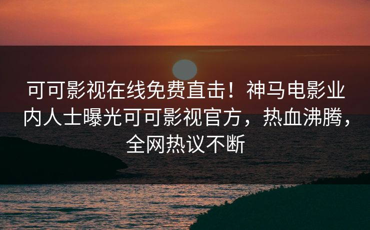 可可影视在线免费直击！神马电影业内人士曝光可可影视官方，热血沸腾，全网热议不断