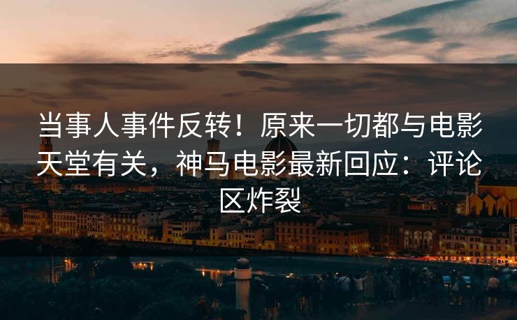 当事人事件反转！原来一切都与电影天堂有关，神马电影最新回应：评论区炸裂