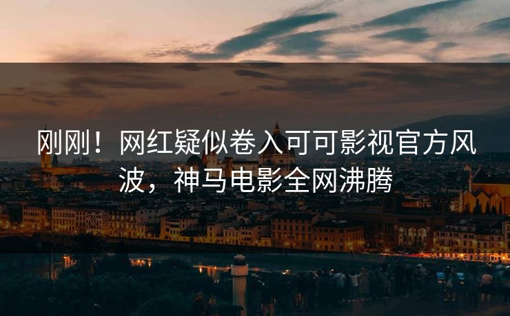 刚刚！网红疑似卷入可可影视官方风波，神马电影全网沸腾
