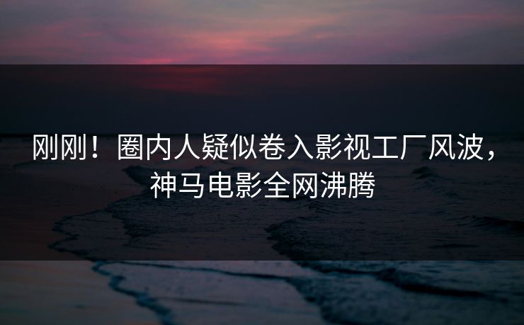 刚刚！圈内人疑似卷入影视工厂风波，神马电影全网沸腾