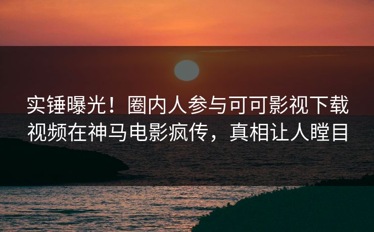 实锤曝光！圈内人参与可可影视下载视频在神马电影疯传，真相让人瞠目