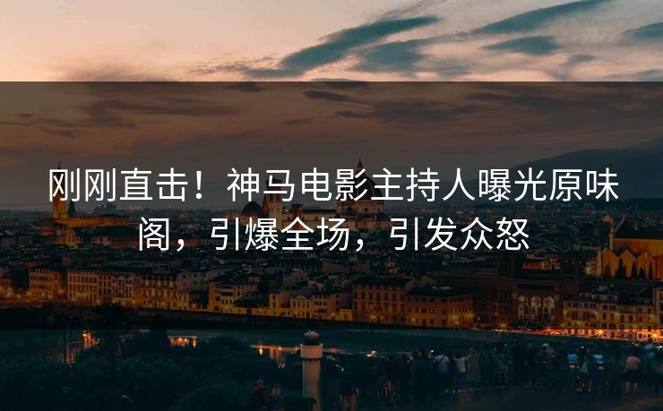 刚刚直击！神马电影主持人曝光原味阁，引爆全场，引发众怒