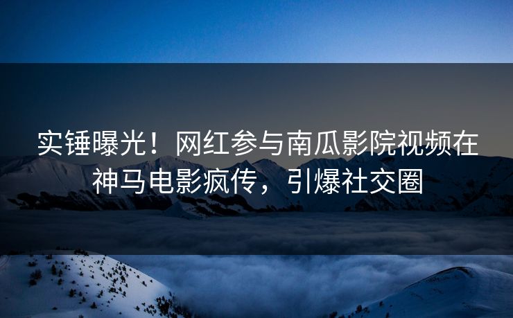 实锤曝光！网红参与南瓜影院视频在神马电影疯传，引爆社交圈