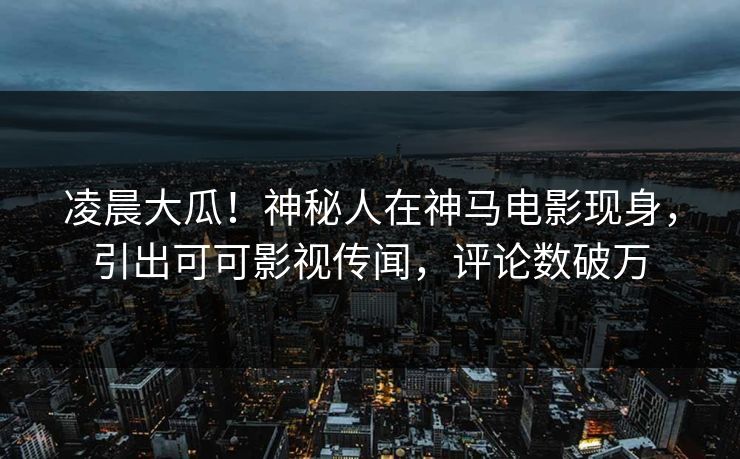 凌晨大瓜！神秘人在神马电影现身，引出可可影视传闻，评论数破万
