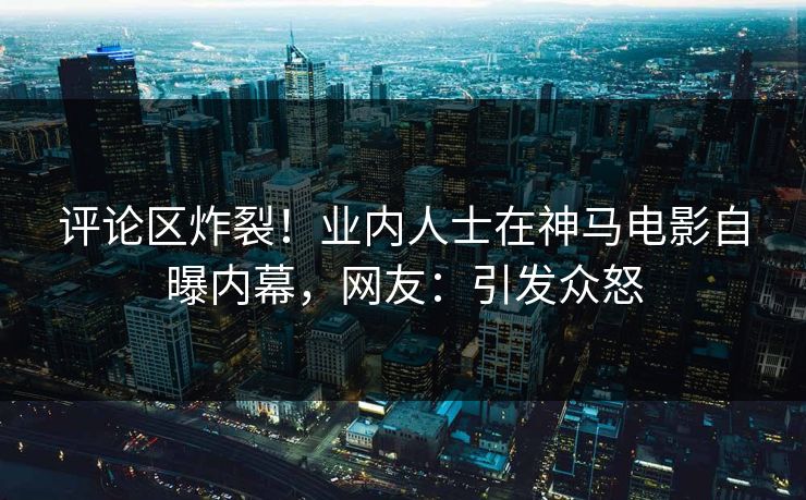 评论区炸裂！业内人士在神马电影自曝内幕，网友：引发众怒