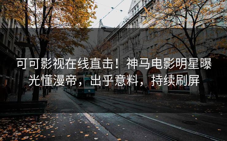 可可影视在线直击！神马电影明星曝光懂漫帝，出乎意料，持续刷屏