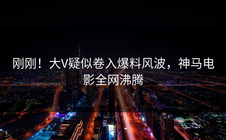 刚刚！大V疑似卷入爆料风波，神马电影全网沸腾