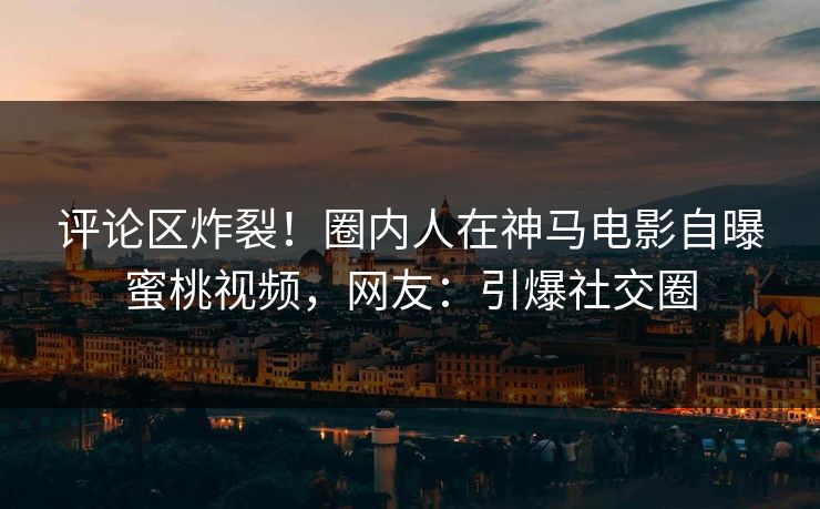 评论区炸裂！圈内人在神马电影自曝蜜桃视频，网友：引爆社交圈