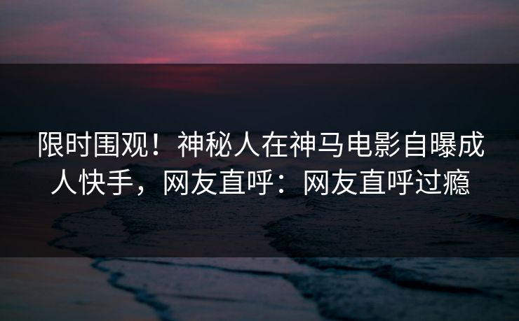 限时围观！神秘人在神马电影自曝成人快手，网友直呼：网友直呼过瘾