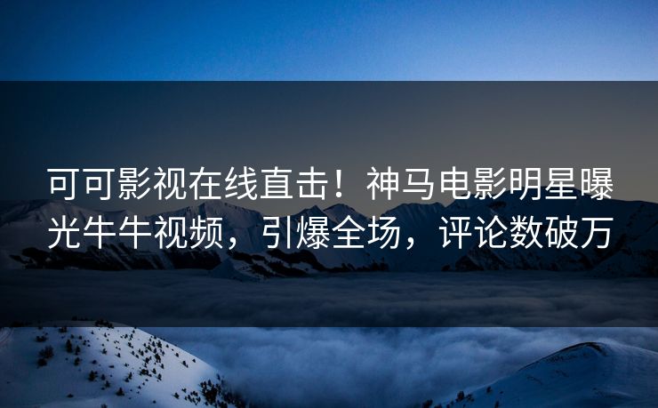 可可影视在线直击！神马电影明星曝光牛牛视频，引爆全场，评论数破万