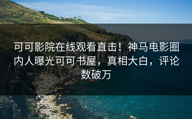 可可影院在线观看直击！神马电影圈内人曝光可可书屋，真相大白，评论数破万