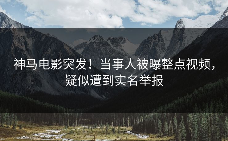 神马电影突发！当事人被曝整点视频，疑似遭到实名举报
