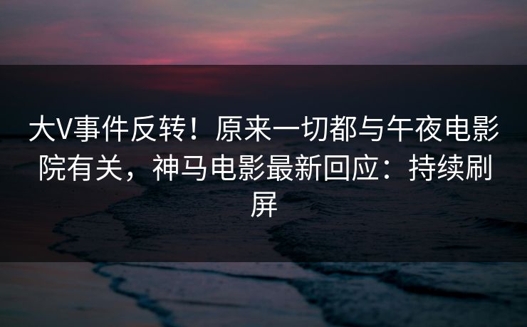 大V事件反转！原来一切都与午夜电影院有关，神马电影最新回应：持续刷屏