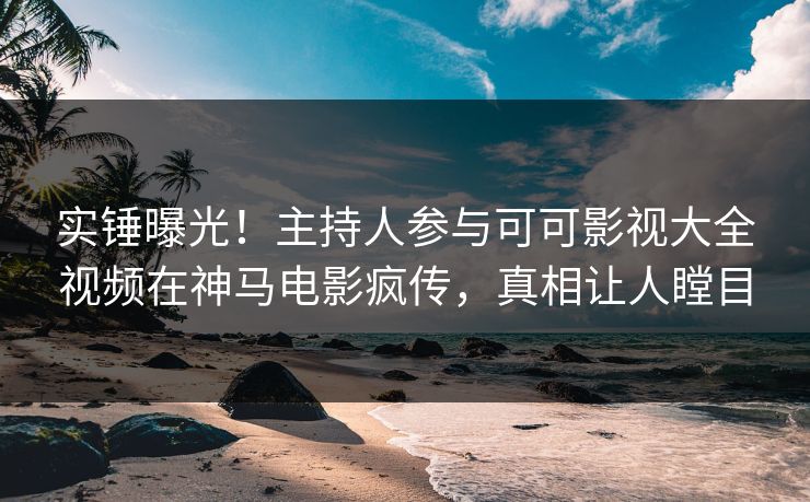 实锤曝光！主持人参与可可影视大全视频在神马电影疯传，真相让人瞠目