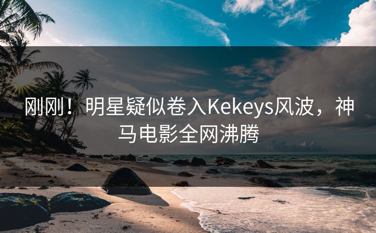 刚刚！明星疑似卷入Kekeys风波，神马电影全网沸腾
