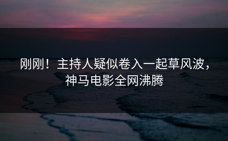 刚刚！主持人疑似卷入一起草风波，神马电影全网沸腾