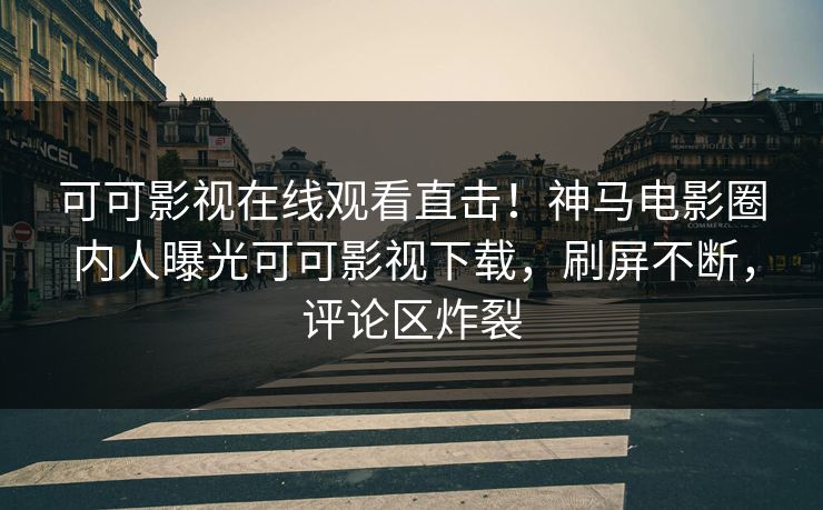 可可影视在线观看直击！神马电影圈内人曝光可可影视下载，刷屏不断，评论区炸裂