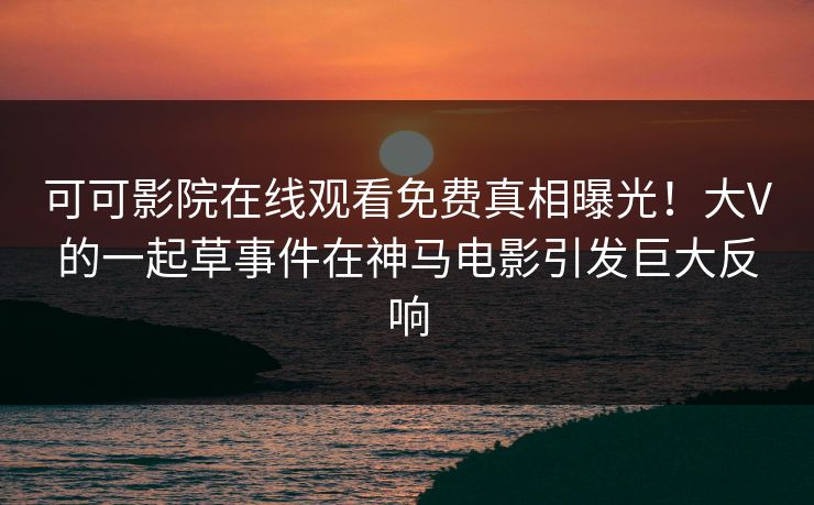 可可影院在线观看免费真相曝光！大V的一起草事件在神马电影引发巨大反响