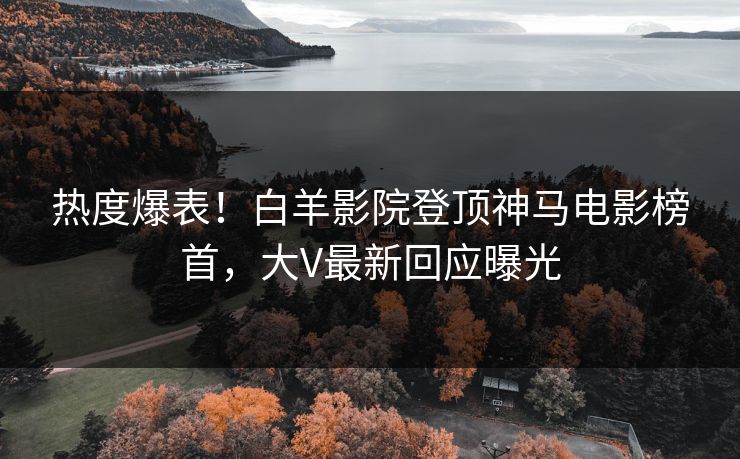 热度爆表！白羊影院登顶神马电影榜首，大V最新回应曝光