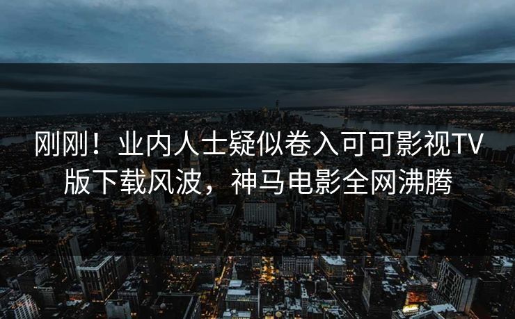 刚刚！业内人士疑似卷入可可影视TV版下载风波，神马电影全网沸腾