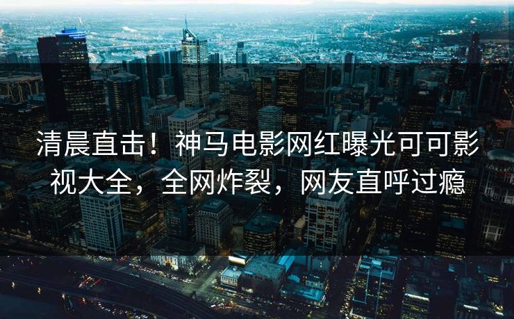 清晨直击！神马电影网红曝光可可影视大全，全网炸裂，网友直呼过瘾