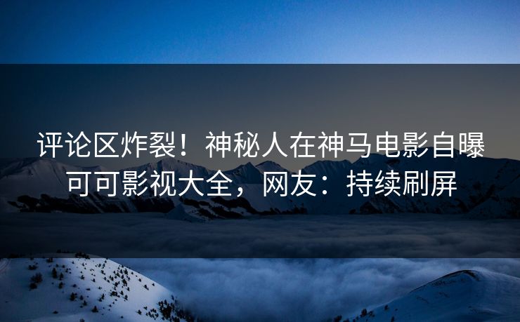评论区炸裂！神秘人在神马电影自曝可可影视大全，网友：持续刷屏