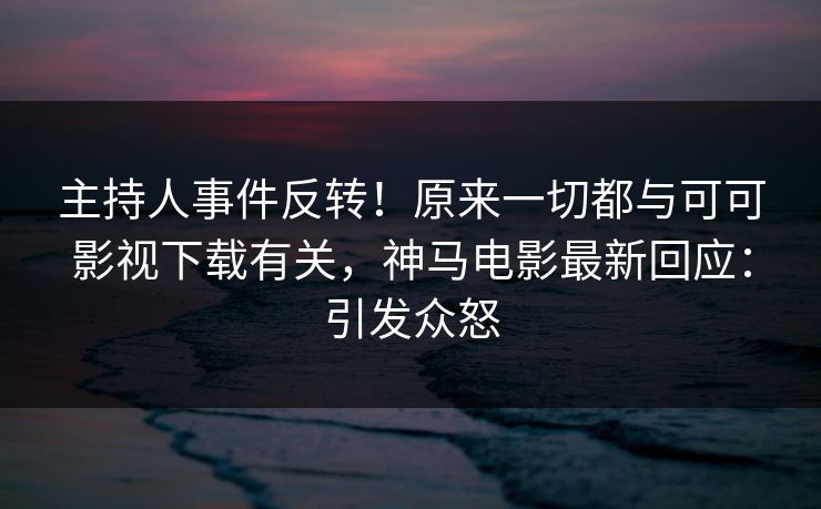 主持人事件反转！原来一切都与可可影视下载有关，神马电影最新回应：引发众怒