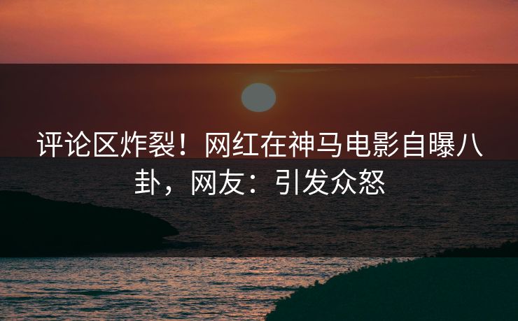 评论区炸裂！网红在神马电影自曝八卦，网友：引发众怒