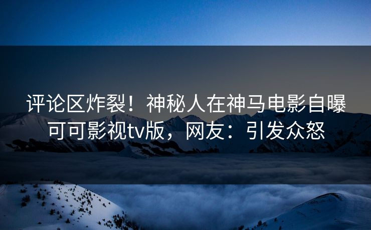 评论区炸裂！神秘人在神马电影自曝可可影视tv版，网友：引发众怒
