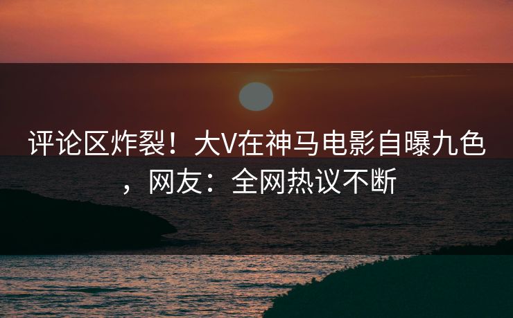 评论区炸裂！大V在神马电影自曝九色，网友：全网热议不断
