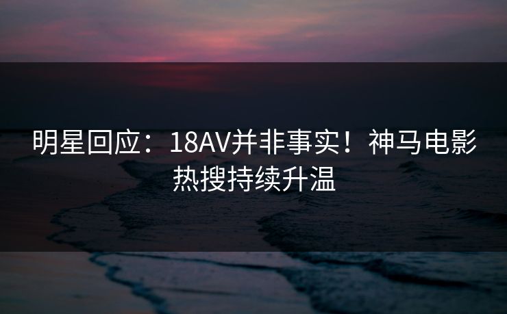 明星回应：18AV并非事实！神马电影热搜持续升温