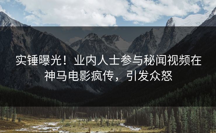 实锤曝光！业内人士参与秘闻视频在神马电影疯传，引发众怒