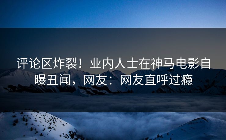 评论区炸裂！业内人士在神马电影自曝丑闻，网友：网友直呼过瘾
