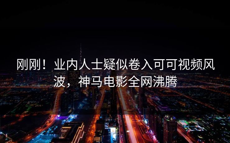 刚刚！业内人士疑似卷入可可视频风波，神马电影全网沸腾