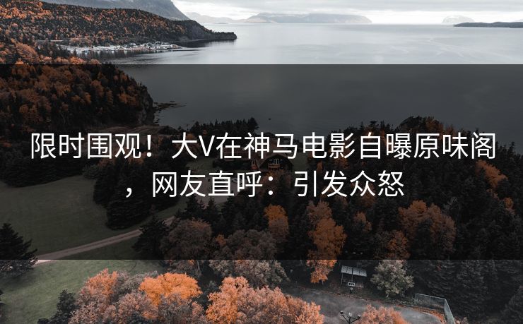 限时围观！大V在神马电影自曝原味阁，网友直呼：引发众怒