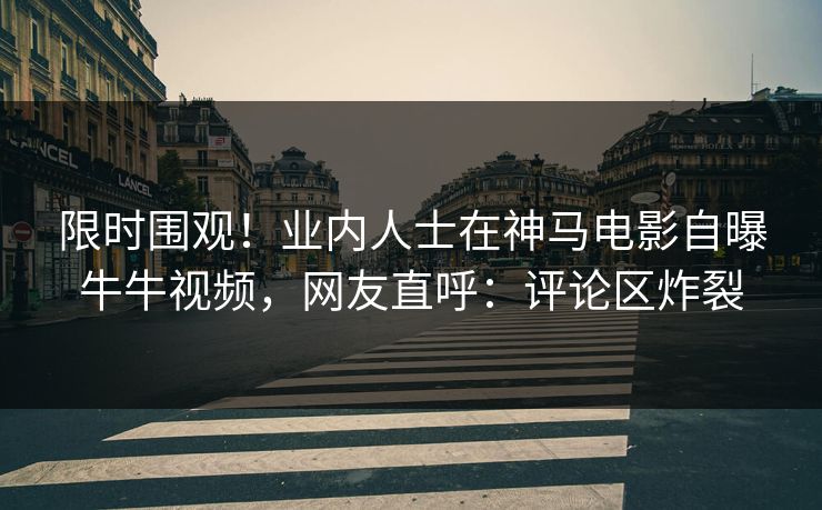 限时围观！业内人士在神马电影自曝牛牛视频，网友直呼：评论区炸裂