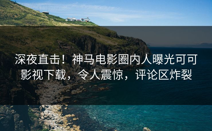 深夜直击！神马电影圈内人曝光可可影视下载，令人震惊，评论区炸裂