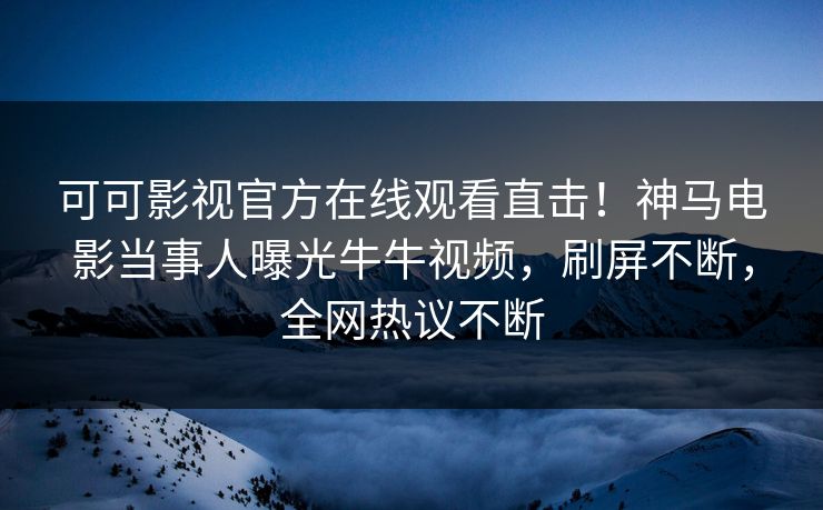 可可影视官方在线观看直击！神马电影当事人曝光牛牛视频，刷屏不断，全网热议不断