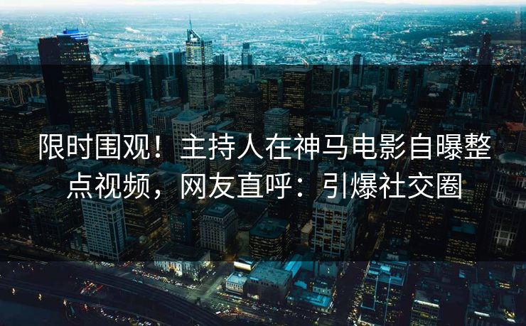 限时围观！主持人在神马电影自曝整点视频，网友直呼：引爆社交圈