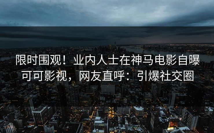 限时围观！业内人士在神马电影自曝可可影视，网友直呼：引爆社交圈