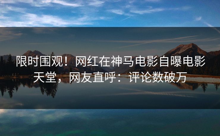 限时围观！网红在神马电影自曝电影天堂，网友直呼：评论数破万