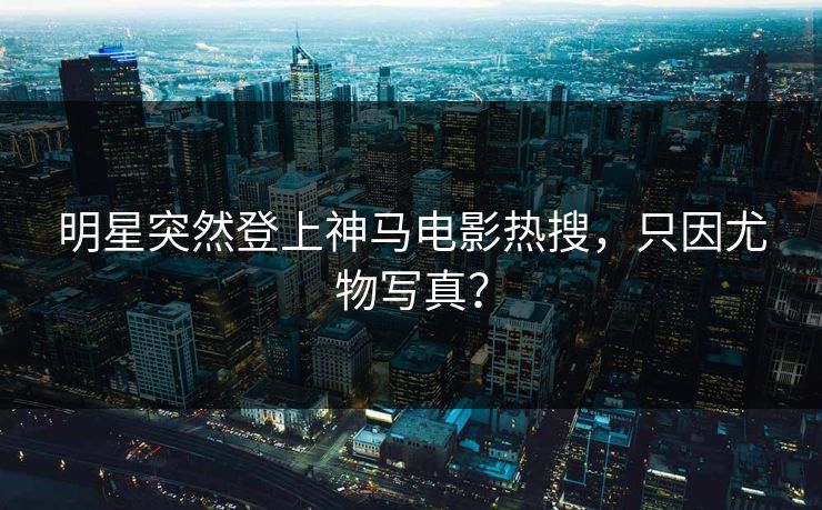明星突然登上神马电影热搜，只因尤物写真？