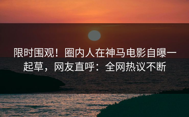 限时围观！圈内人在神马电影自曝一起草，网友直呼：全网热议不断