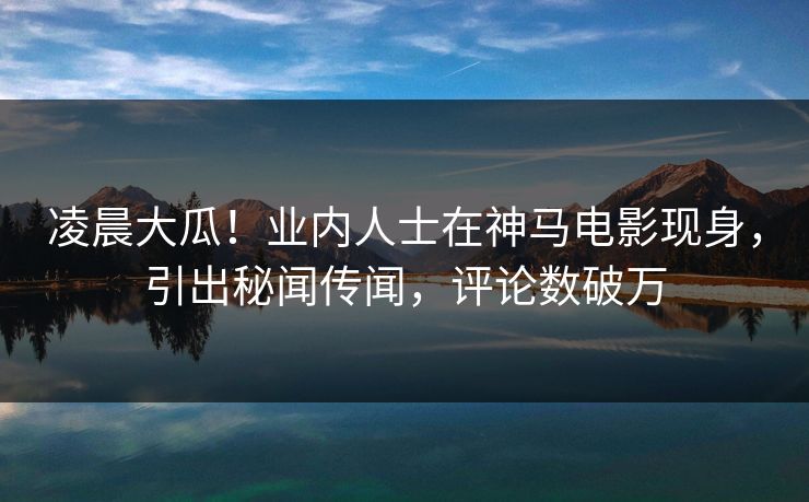 凌晨大瓜！业内人士在神马电影现身，引出秘闻传闻，评论数破万