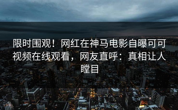 限时围观！网红在神马电影自曝可可视频在线观看，网友直呼：真相让人瞠目