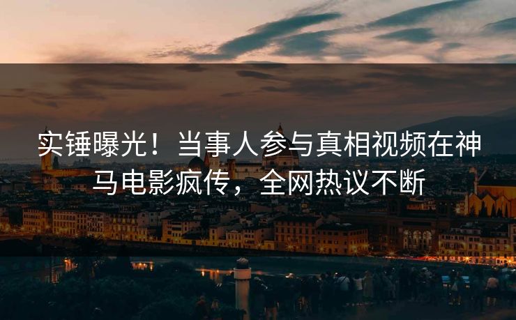 实锤曝光！当事人参与真相视频在神马电影疯传，全网热议不断