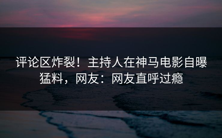 评论区炸裂！主持人在神马电影自曝猛料，网友：网友直呼过瘾