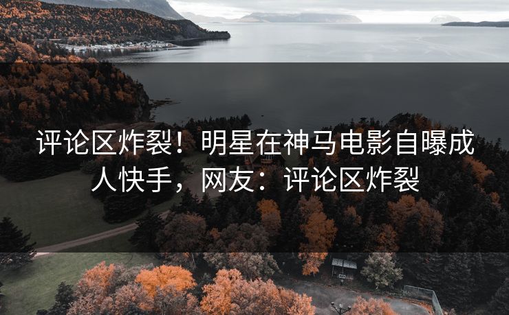 评论区炸裂！明星在神马电影自曝成人快手，网友：评论区炸裂